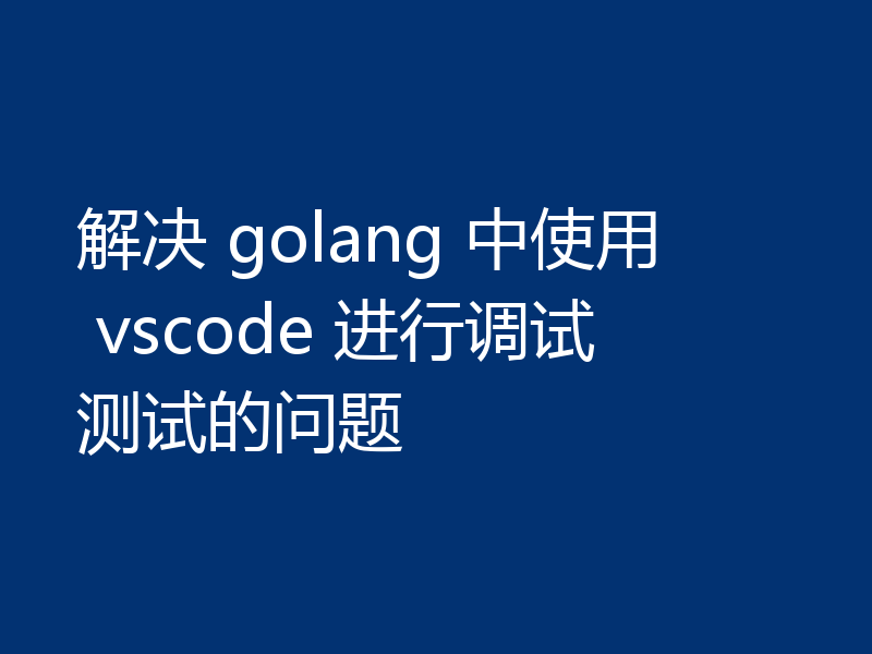 解决 golang 中使用 vscode 进行调试测试的问题