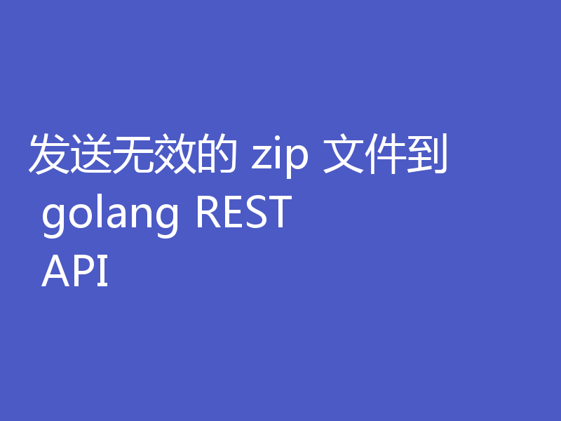 发送无效的 zip 文件到 golang REST API