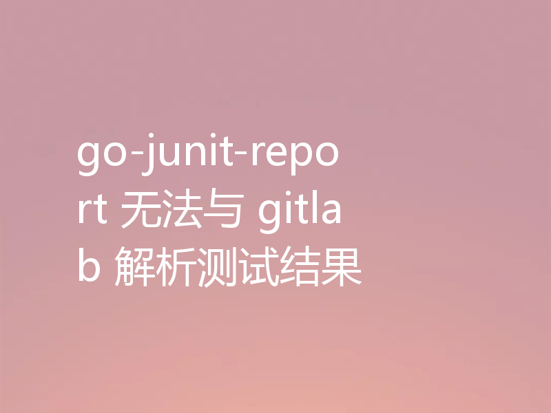 go-junit-report 无法与 gitlab 解析测试结果