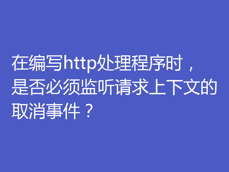 在编写http处理程序时，是否必须监听请求上下文的取消事件？