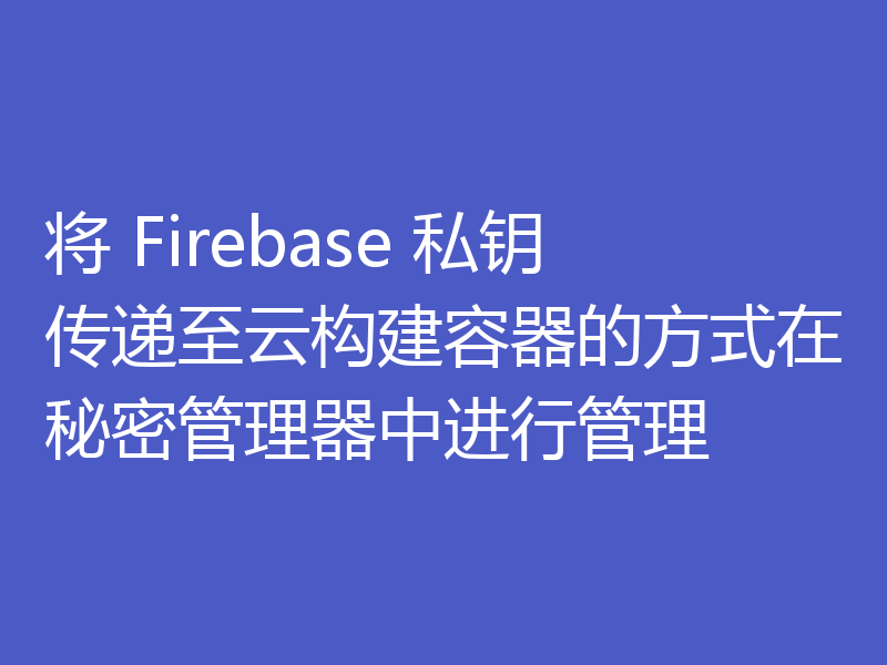 将 Firebase 私钥传递至云构建容器的方式在秘密管理器中进行管理