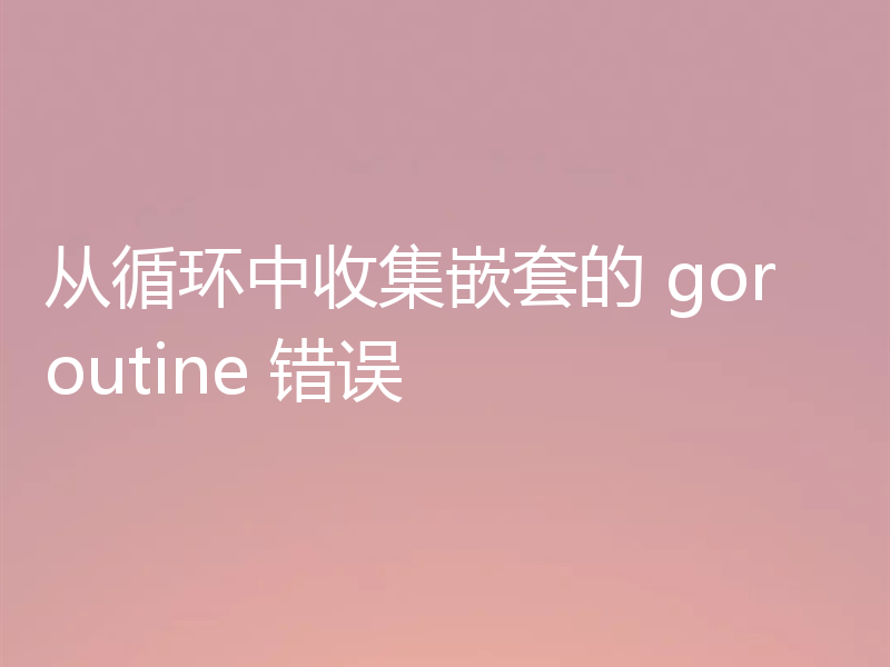 从循环中收集嵌套的 goroutine 错误