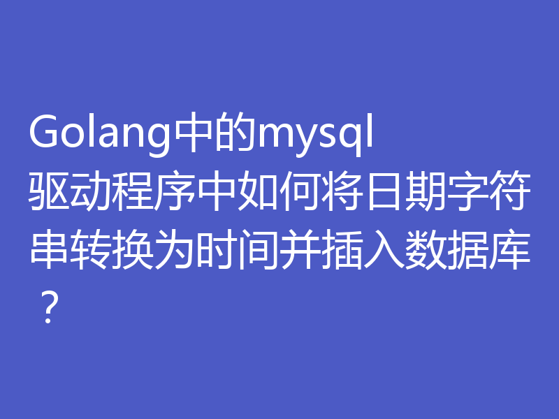 Golang中的mysql驱动程序中如何将日期字符串转换为时间并插入数据库？
