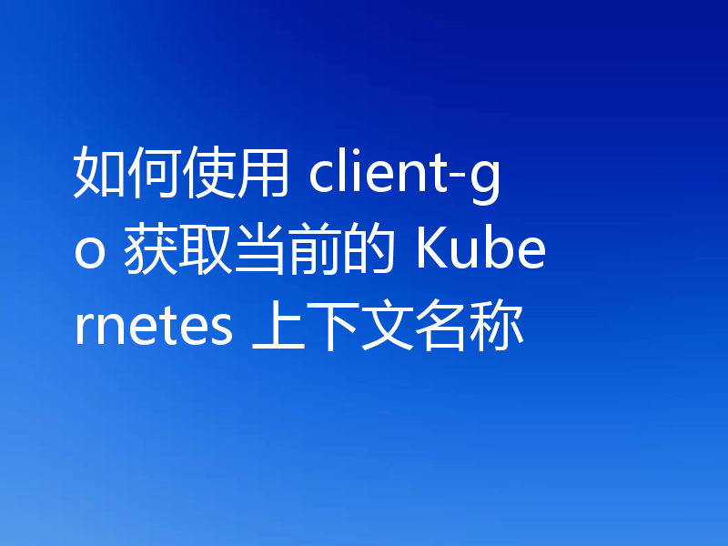 如何使用 client-go 获取当前的 Kubernetes 上下文名称