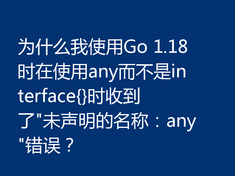 为什么我使用Go 1.18时在使用any而不是interface{}时收到了