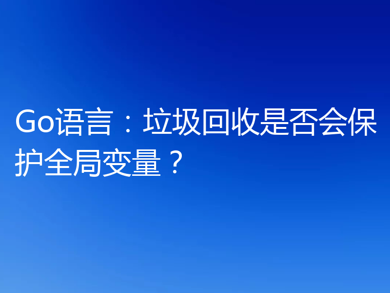 Go语言：垃圾回收是否会保护全局变量？
