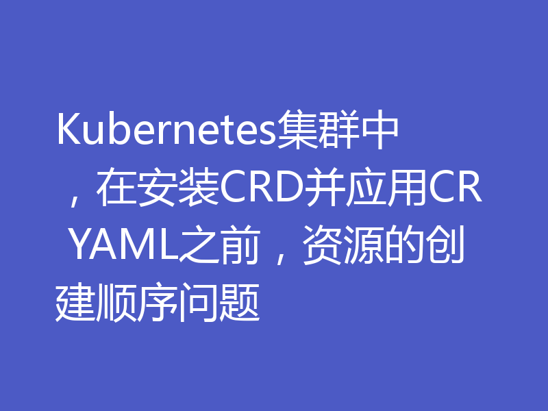Kubernetes集群中，在安装CRD并应用CR YAML之前，资源的创建顺序问题