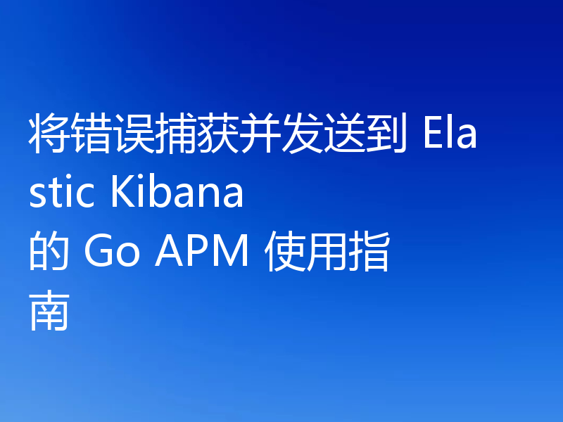 将错误捕获并发送到 Elastic Kibana 的 Go APM 使用指南