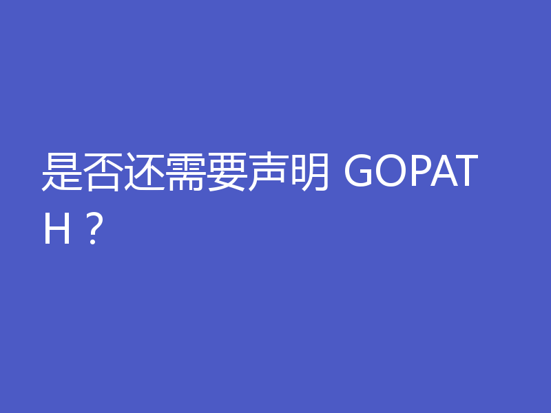 是否还需要声明 GOPATH？