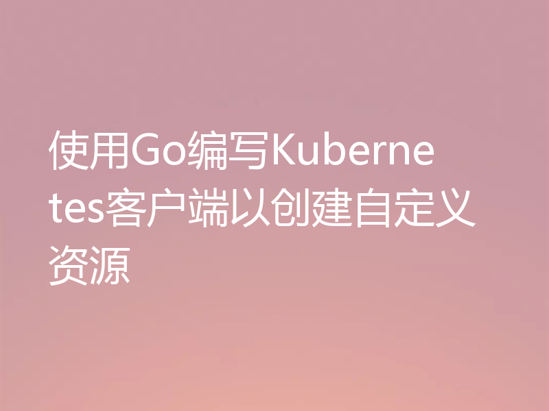 使用Go编写Kubernetes客户端以创建自定义资源