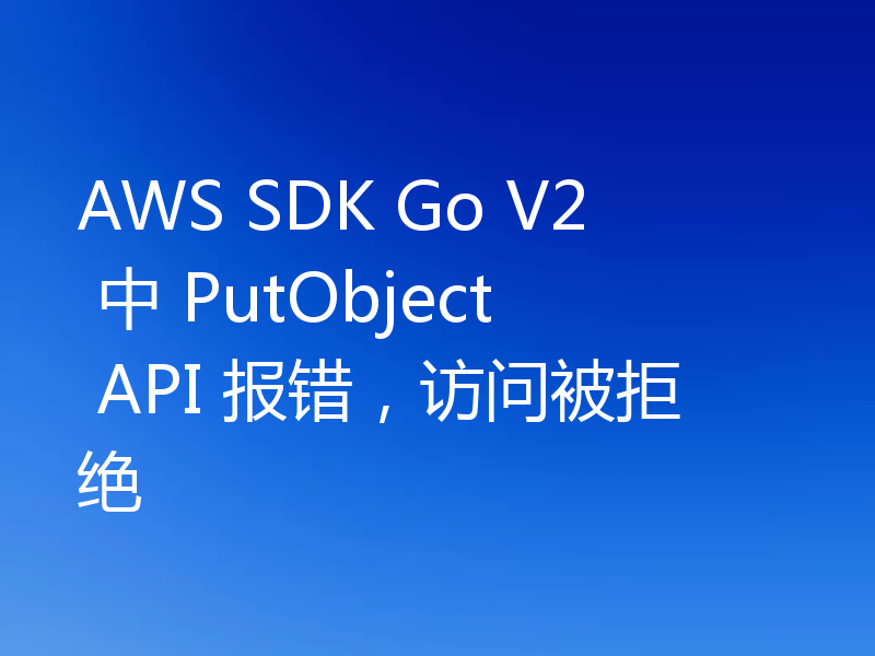 AWS SDK Go V2 中 PutObject API 报错，访问被拒绝