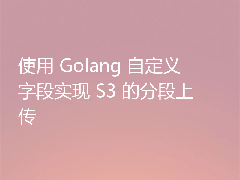 使用 Golang 自定义字段实现 S3 的分段上传