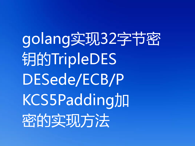 golang实现32字节密钥的TripleDES DESede/ECB/PKCS5Padding加密的实现方法