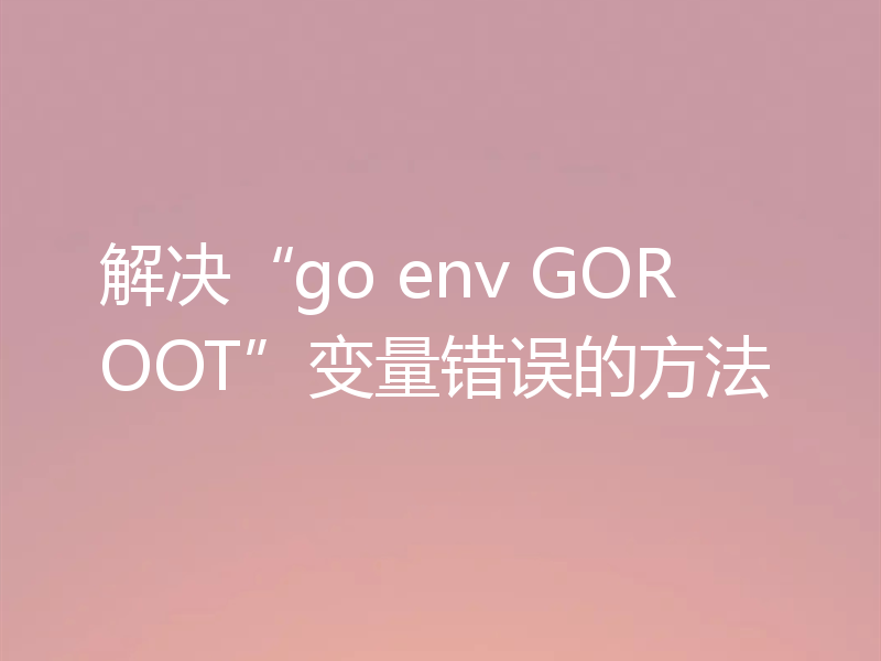 解决“go env GOROOT”变量错误的方法