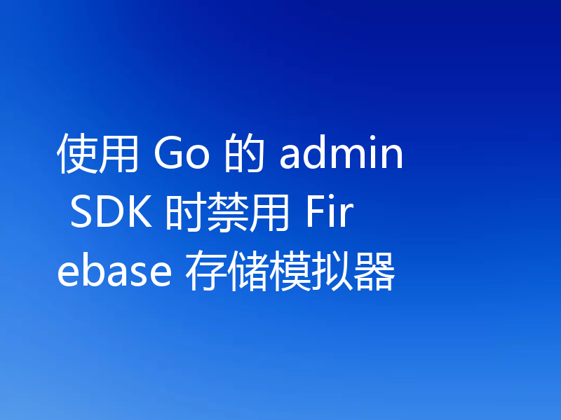使用 Go 的 admin SDK 时禁用 Firebase 存储模拟器
