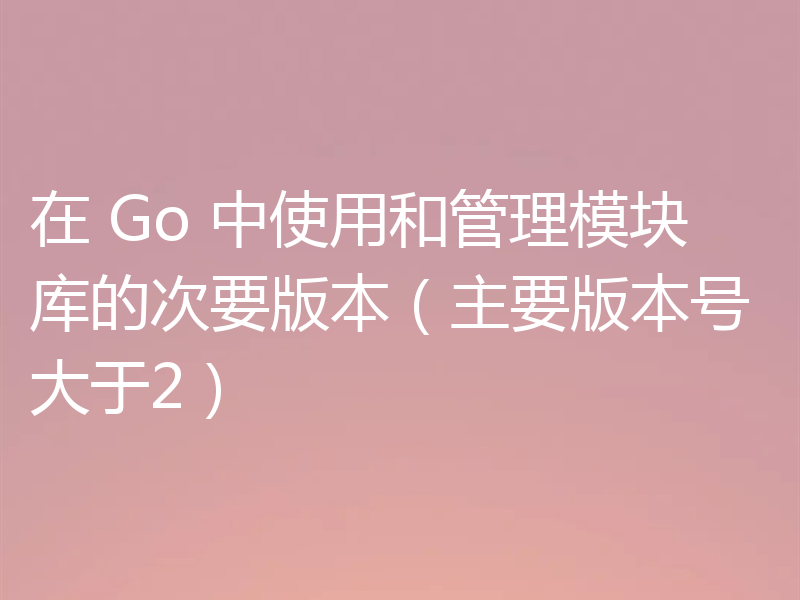 在 Go 中使用和管理模块库的次要版本（主要版本号大于2）