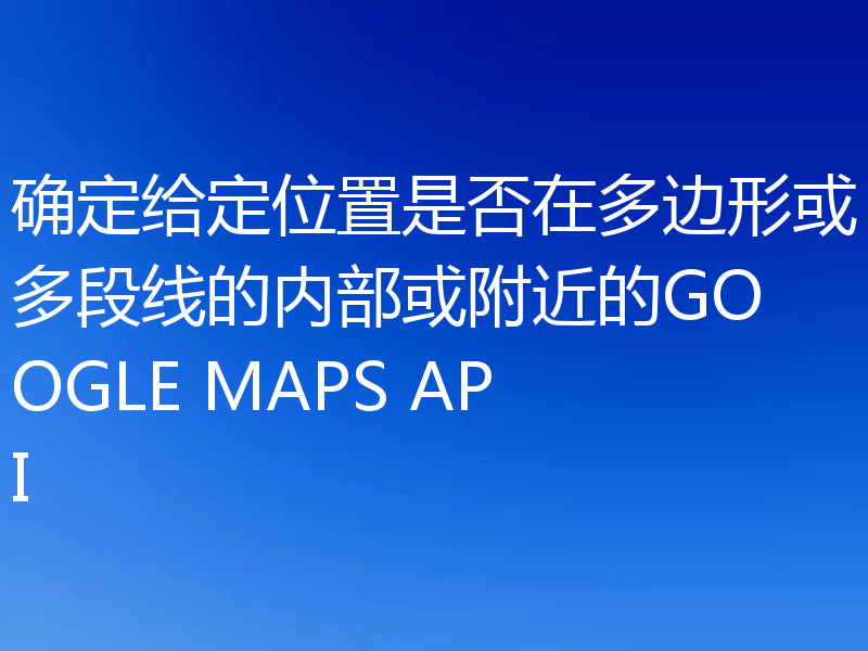 确定给定位置是否在多边形或多段线的内部或附近的GOOGLE MAPS API