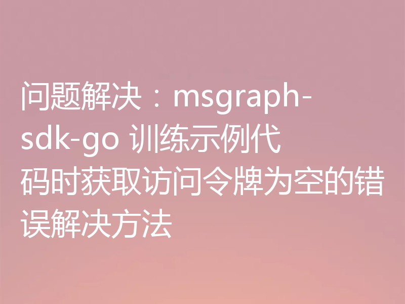 问题解决：msgraph-sdk-go 训练示例代码时获取访问令牌为空的错误解决方法