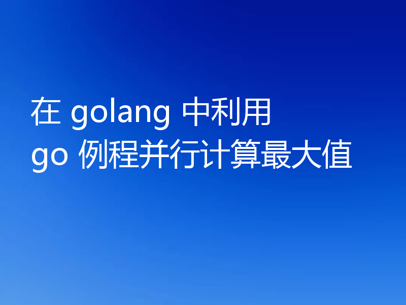 在 golang 中利用 go 例程并行计算最大值