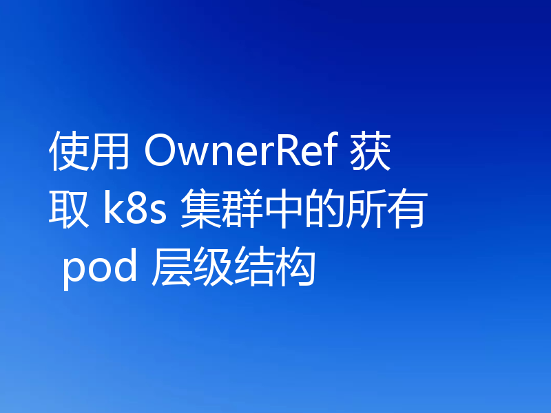 使用 OwnerRef 获取 k8s 集群中的所有 pod 层级结构