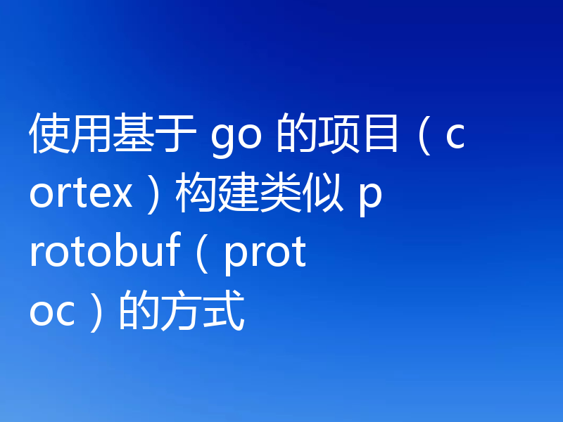 使用基于 go 的项目（cortex）构建类似 protobuf（protoc）的方式