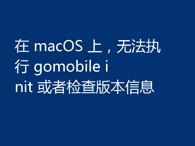 在 macOS 上，无法执行 gomobile init 或者检查版本信息
