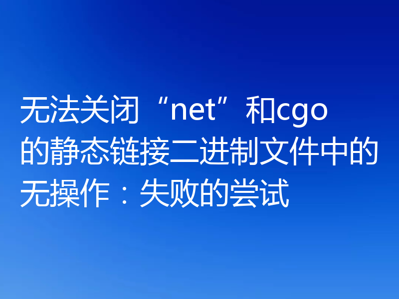 无法关闭“net”和cgo的静态链接二进制文件中的无操作：失败的尝试