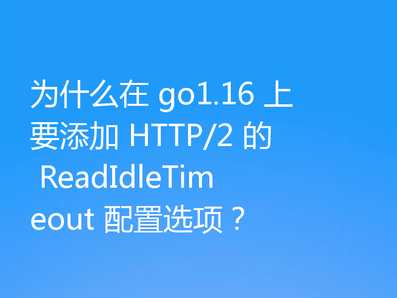 为什么在 go1.16 上要添加 HTTP/2 的 ReadIdleTimeout 配置选项？