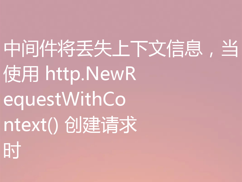 中间件将丢失上下文信息，当使用 http.NewRequestWithContext() 创建请求时