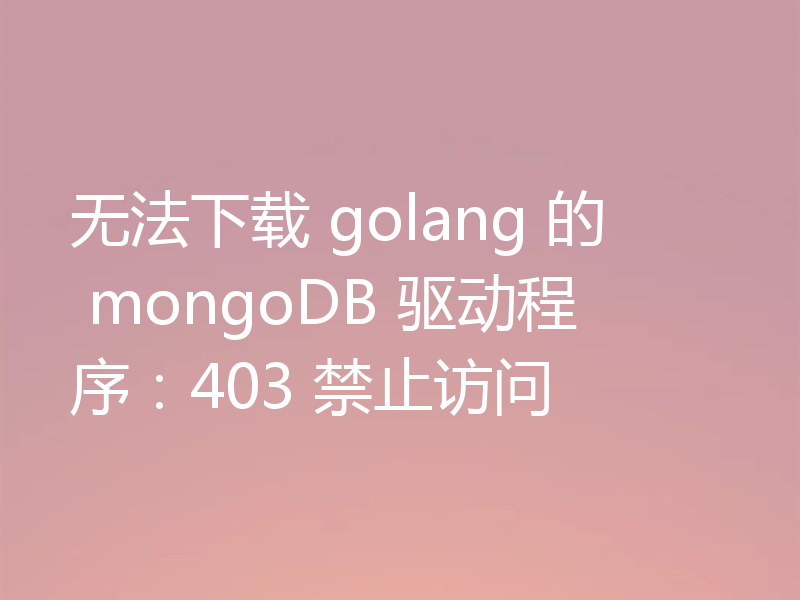 无法下载 golang 的 mongoDB 驱动程序：403 禁止访问