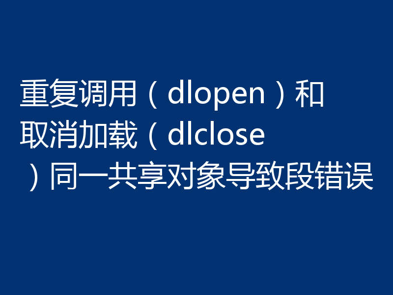 重复调用（dlopen）和取消加载（dlclose）同一共享对象导致段错误