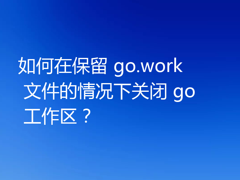 如何在保留 go.work 文件的情况下关闭 go 工作区？