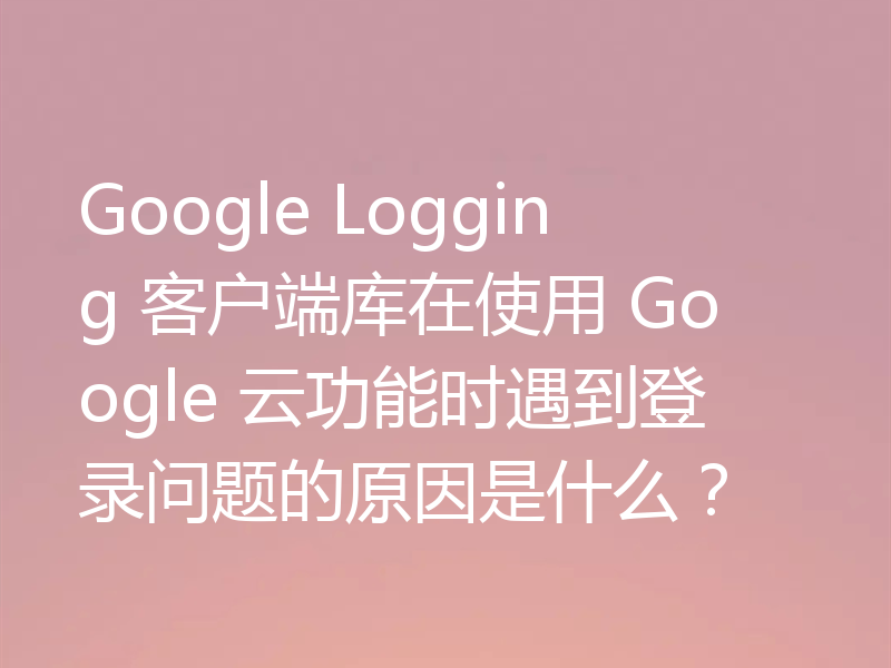 Google Logging 客户端库在使用 Google 云功能时遇到登录问题的原因是什么？