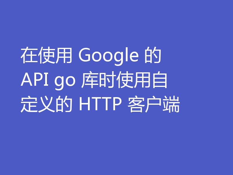 在使用 Google 的 API go 库时使用自定义的 HTTP 客户端