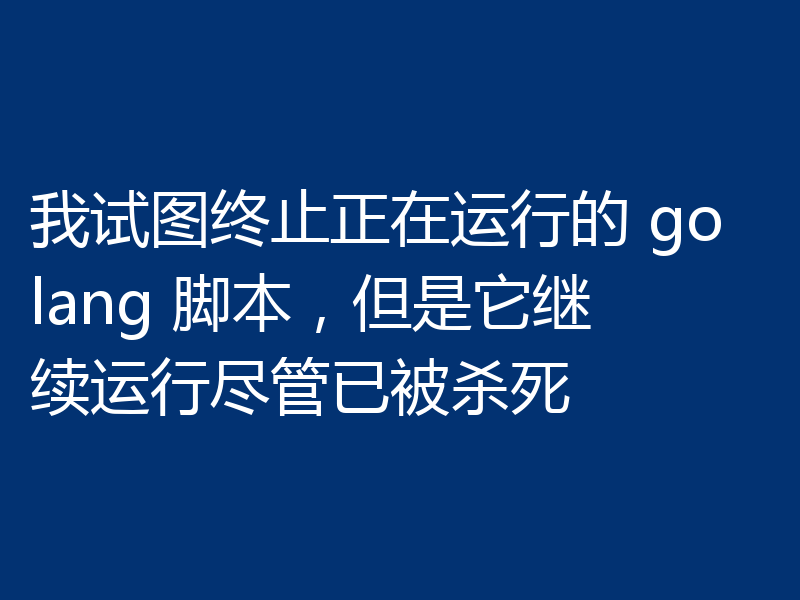 我试图终止正在运行的 golang 脚本，但是它继续运行尽管已被杀死