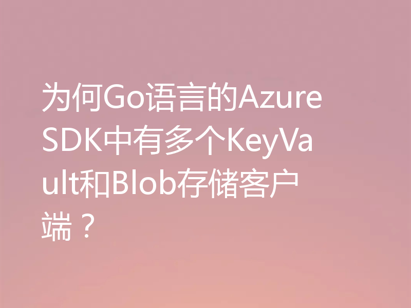 为何Go语言的Azure SDK中有多个KeyVault和Blob存储客户端？
