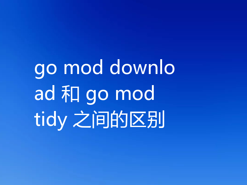 go mod download 和 go mod tidy 之间的区别