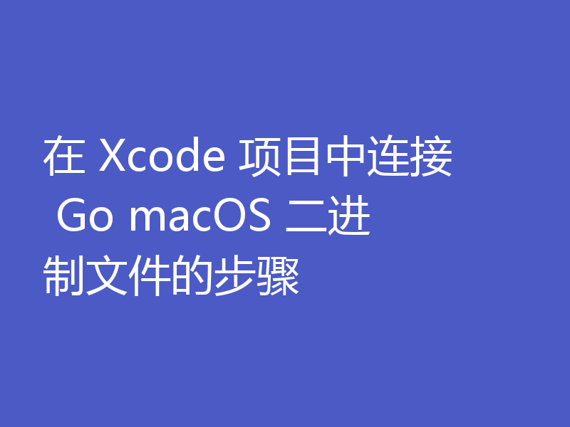 在 Xcode 项目中连接 Go macOS 二进制文件的步骤