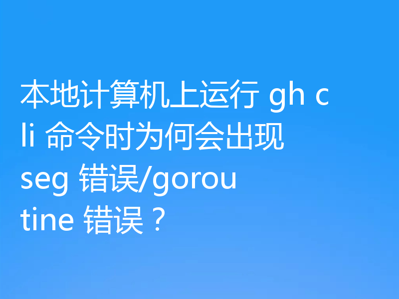本地计算机上运行 gh cli 命令时为何会出现 seg 错误/goroutine 错误？