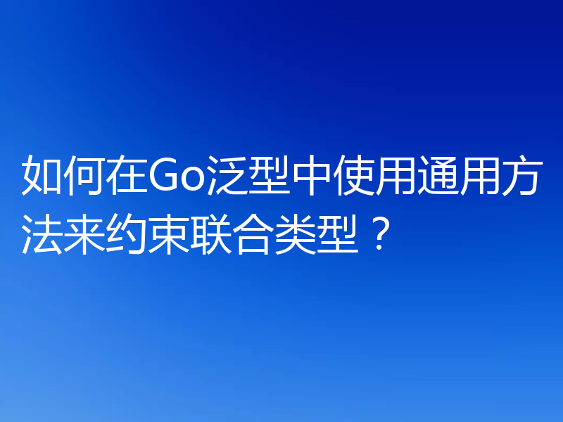如何在Go泛型中使用通用方法来约束联合类型？