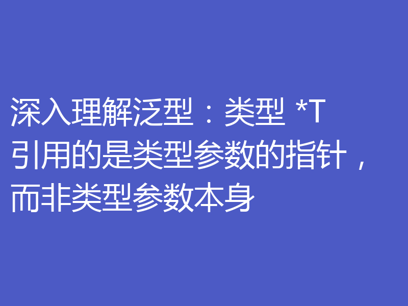 深入理解泛型：类型 *T 引用的是类型参数的指针，而非类型参数本身