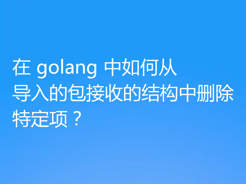 在 golang 中如何从导入的包接收的结构中删除特定项？