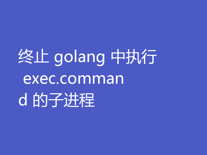 终止 golang 中执行 exec.command 的子进程