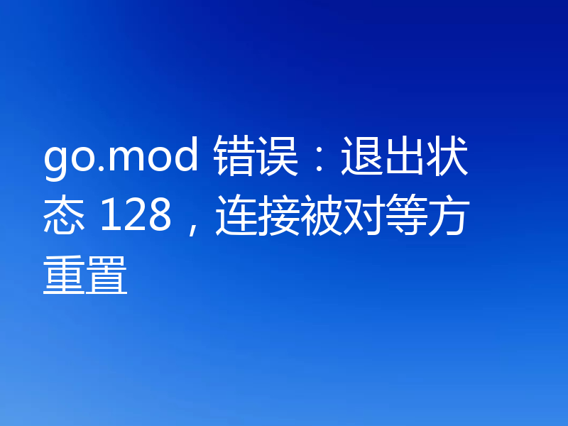 go.mod 错误：退出状态 128，连接被对等方重置