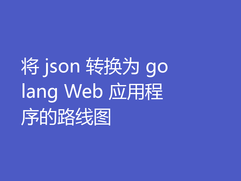 将 json 转换为 golang Web 应用程序的路线图