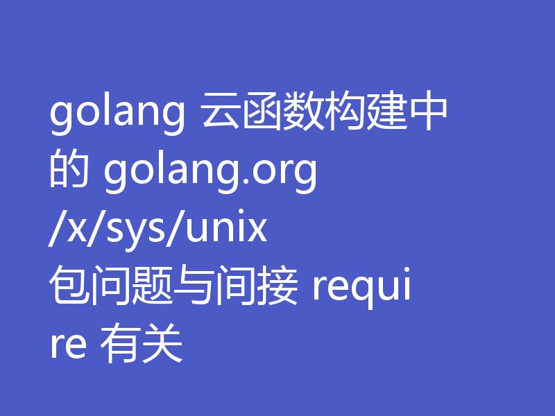 golang 云函数构建中的 golang.org/x/sys/unix 包问题与间接 require 有关