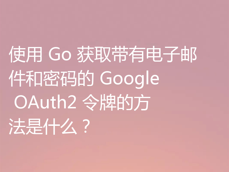 使用 Go 获取带有电子邮件和密码的 Google OAuth2 令牌的方法是什么？
