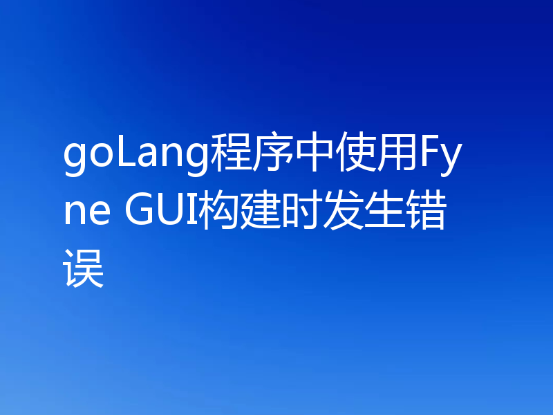 goLang程序中使用Fyne GUI构建时发生错误