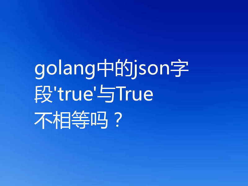 golang中的json字段'true'与True不相等吗？