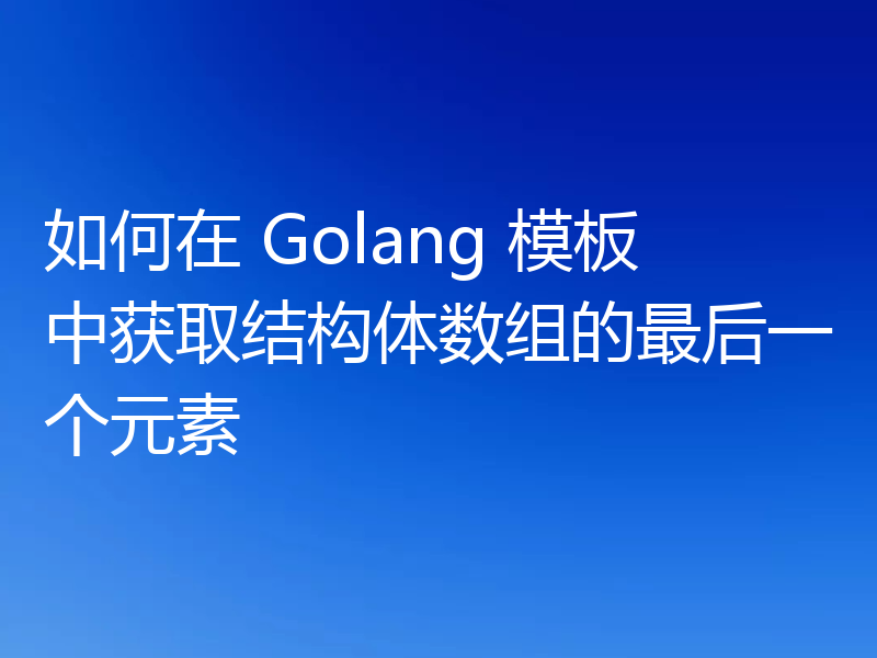 如何在 Golang 模板中获取结构体数组的最后一个元素